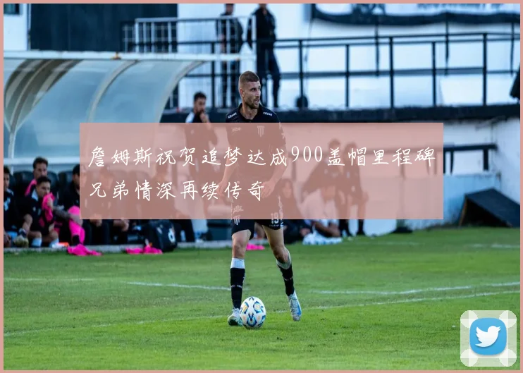 詹姆斯祝贺追梦达成900盖帽里程碑兄弟情深再续传奇