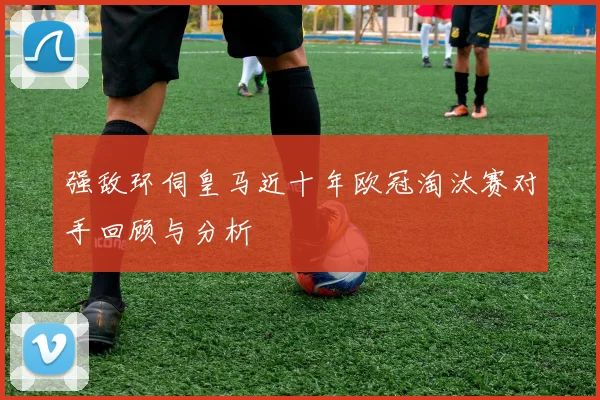 强敌环伺皇马近十年欧冠淘汰赛对手回顾与分析