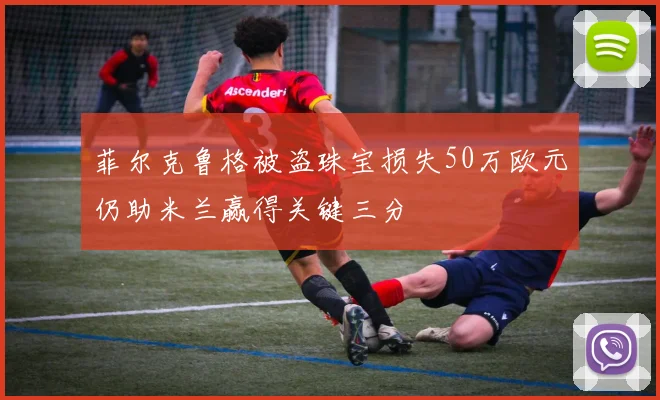 菲尔克鲁格被盗珠宝损失50万欧元仍助米兰赢得关键三分