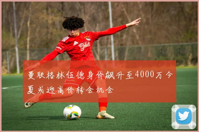 曼联格林伍德身价飙升至4000万今夏或迎高价转会机会