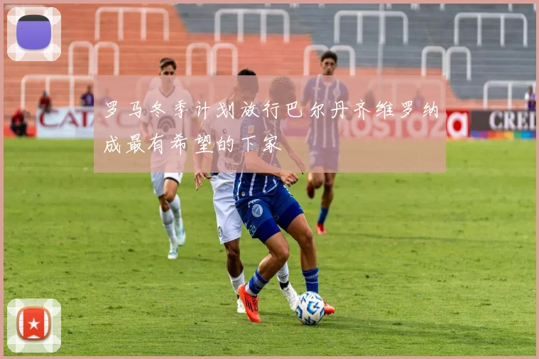 罗马冬季计划放行巴尔丹齐维罗纳成最有希望的下家