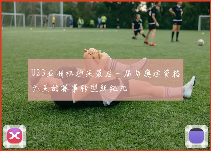 U23亚洲杯迎来最后一届与奥运资格无关的赛事转型新纪元