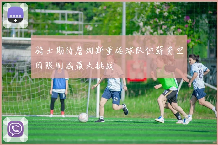 骑士期待詹姆斯重返球队但薪资空间限制成最大挑战