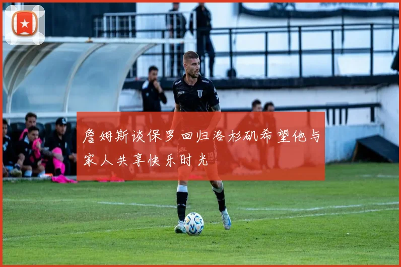 詹姆斯谈保罗回归洛杉矶希望他与家人共享快乐时光