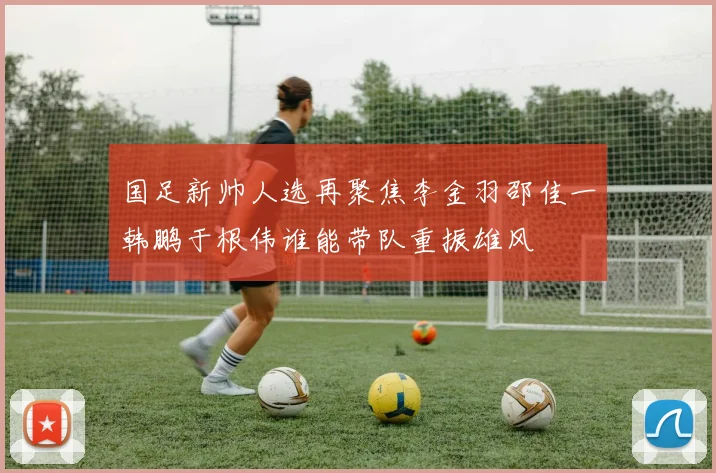 国足新帅人选再聚焦李金羽邵佳一韩鹏于根伟谁能带队重振雄风
