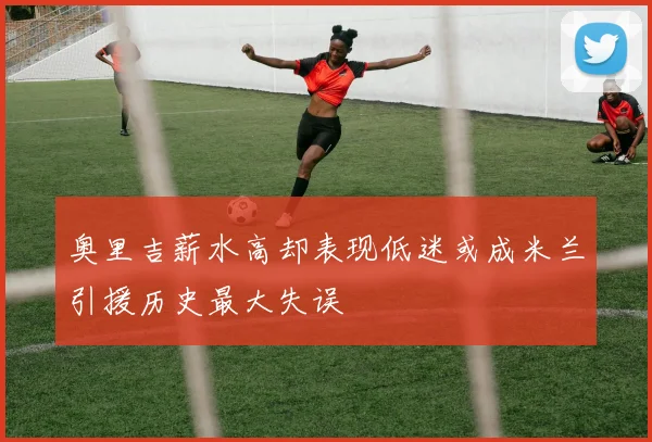 奥里吉薪水高却表现低迷或成米兰引援历史最大失误