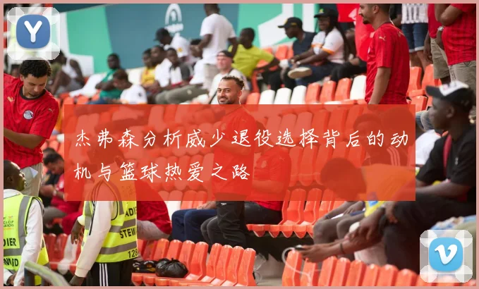 杰弗森分析威少退役选择背后的动机与篮球热爱之路