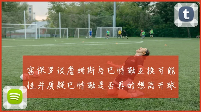 富保罗谈詹姆斯与巴特勒互换可能性并质疑巴特勒是否真的想离开球队