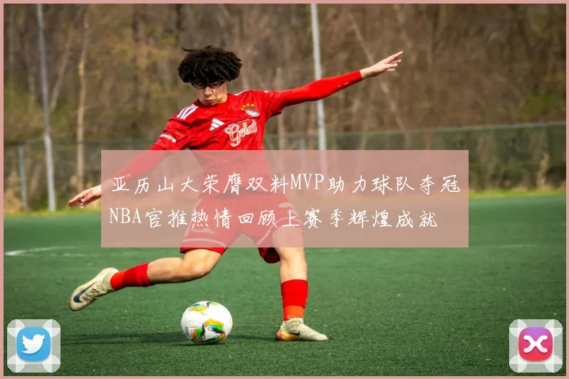 亚历山大荣膺双料MVP助力球队夺冠NBA官推热情回顾上赛季辉煌成就