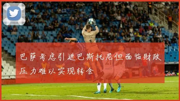 巴萨考虑引进巴斯托尼但面临财政压力难以实现转会