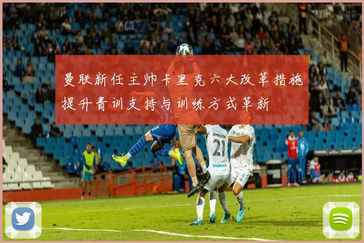 曼联新任主帅卡里克六大改革措施提升青训支持与训练方式革新