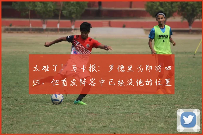 太难了！马卡报：罗德里戈即将回归，但首发阵容中已经没他的位置