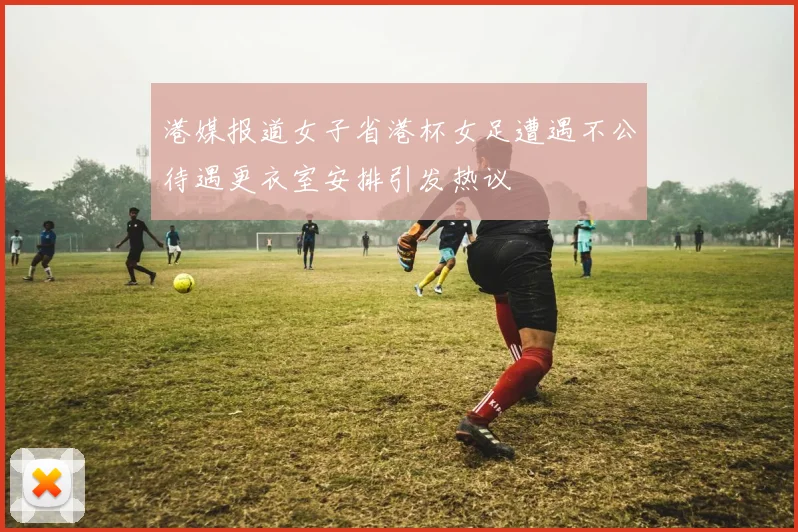 港媒报道女子省港杯女足遭遇不公待遇更衣室安排引发热议