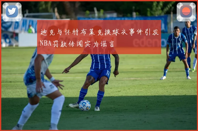 迪克与怀特布莱克换球衣事件引发NBA罚款传闻实为谣言