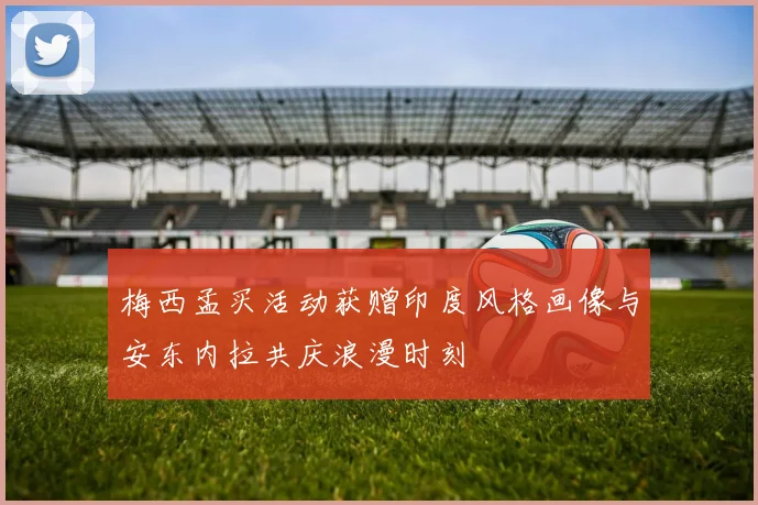 梅西孟买活动获赠印度风格画像与安东内拉共庆浪漫时刻
