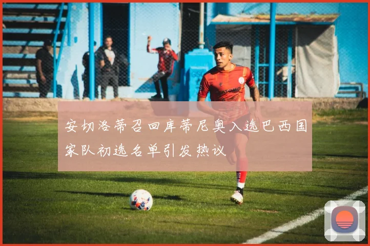安切洛蒂召回库蒂尼奥入选巴西国家队初选名单引发热议