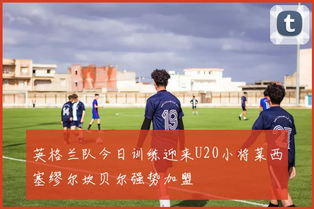 英格兰队今日训练迎来U20小将莱西塞缪尔坎贝尔强势加盟