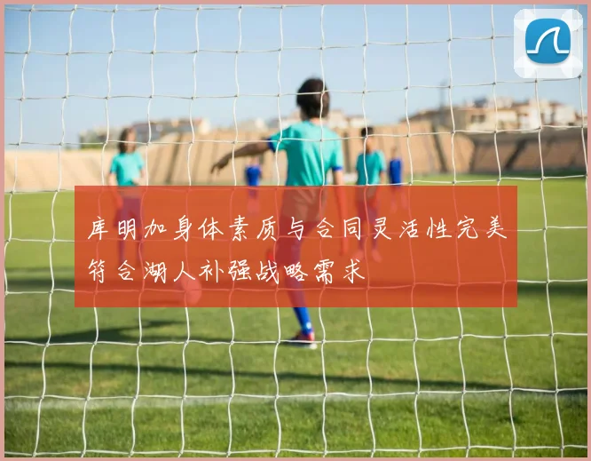 库明加身体素质与合同灵活性完美符合湖人补强战略需求