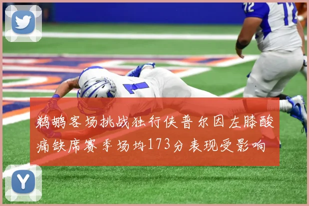 鹈鹕客场挑战独行侠普尔因左膝酸痛缺席赛季场均173分表现受影响