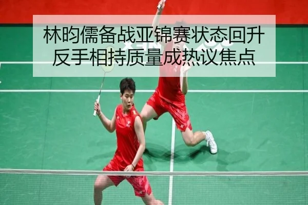 林昀儒备战亚锦赛状态回升 反手相持质量成热议焦点 - BAJIESPORTS